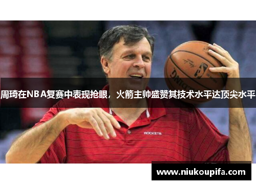 周琦在NBA复赛中表现抢眼，火箭主帅盛赞其技术水平达顶尖水平